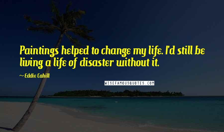 Eddie Cahill Quotes: Paintings helped to change my life. I'd still be living a life of disaster without it.