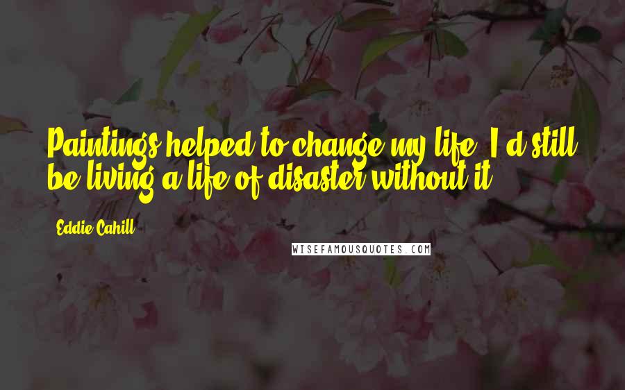 Eddie Cahill Quotes: Paintings helped to change my life. I'd still be living a life of disaster without it.