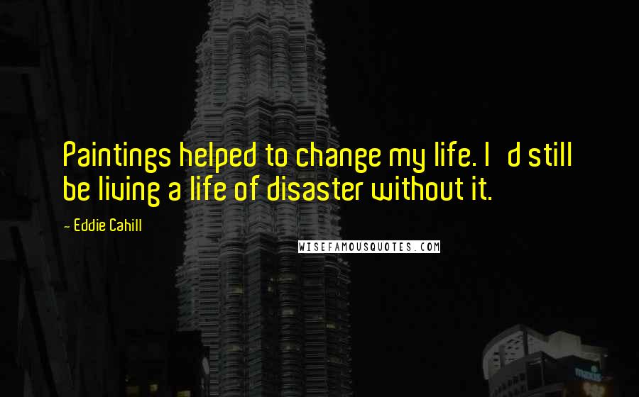 Eddie Cahill Quotes: Paintings helped to change my life. I'd still be living a life of disaster without it.