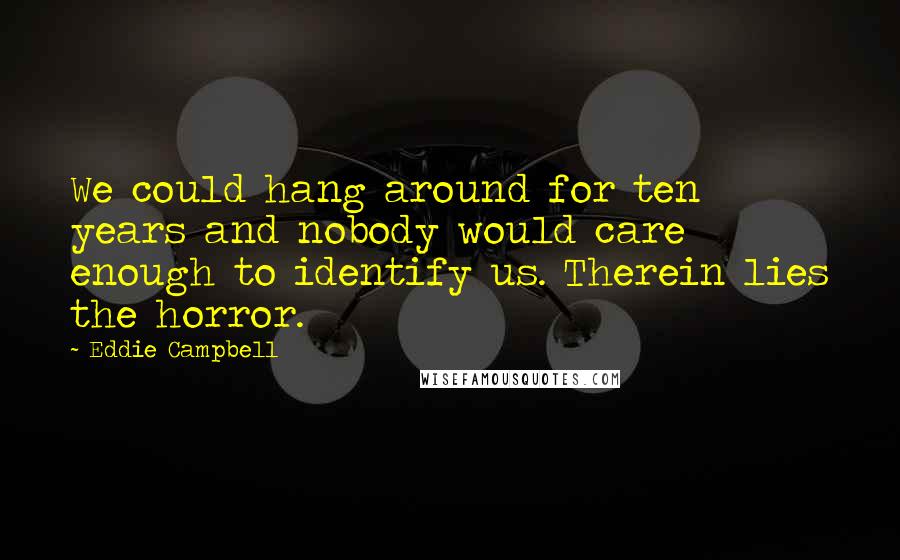 Eddie Campbell Quotes: We could hang around for ten years and nobody would care enough to identify us. Therein lies the horror.