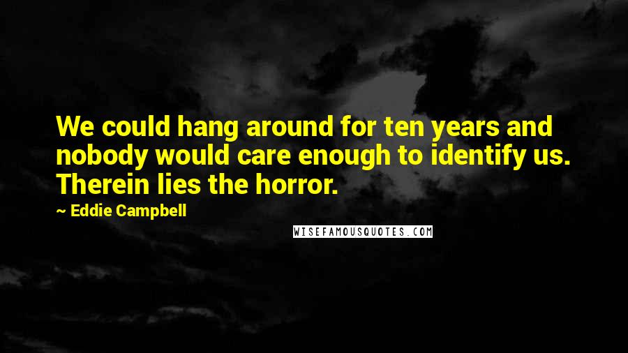 Eddie Campbell Quotes: We could hang around for ten years and nobody would care enough to identify us. Therein lies the horror.