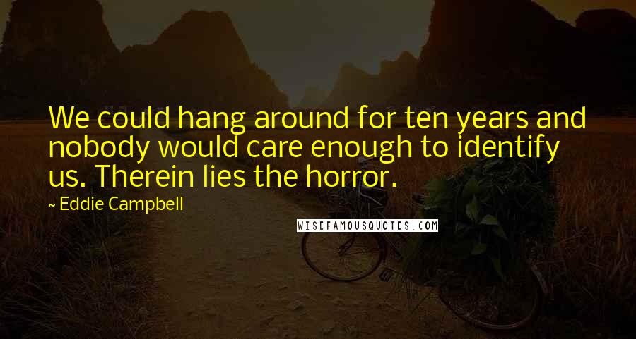 Eddie Campbell Quotes: We could hang around for ten years and nobody would care enough to identify us. Therein lies the horror.