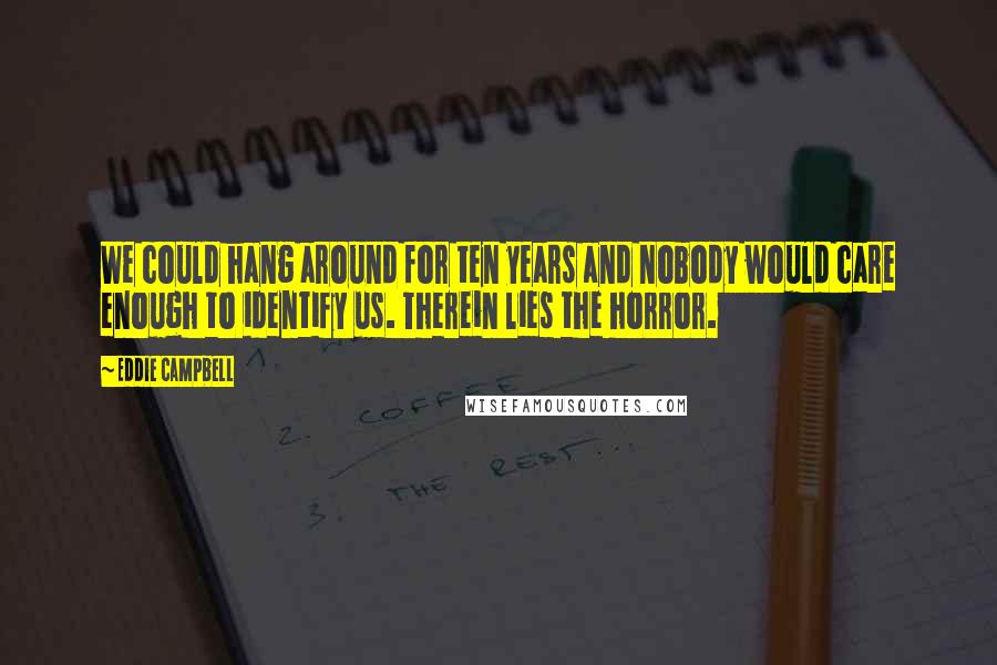 Eddie Campbell Quotes: We could hang around for ten years and nobody would care enough to identify us. Therein lies the horror.