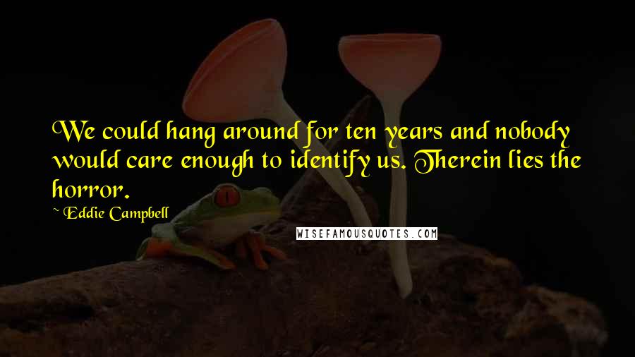 Eddie Campbell Quotes: We could hang around for ten years and nobody would care enough to identify us. Therein lies the horror.