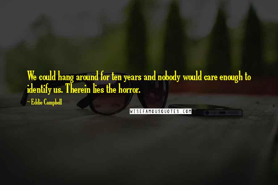 Eddie Campbell Quotes: We could hang around for ten years and nobody would care enough to identify us. Therein lies the horror.