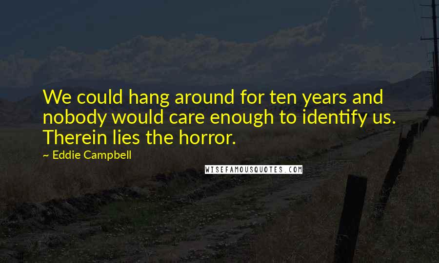 Eddie Campbell Quotes: We could hang around for ten years and nobody would care enough to identify us. Therein lies the horror.