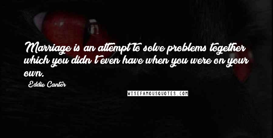 Eddie Cantor Quotes: Marriage is an attempt to solve problems together which you didn't even have when you were on your own.