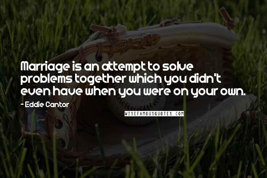 Eddie Cantor Quotes: Marriage is an attempt to solve problems together which you didn't even have when you were on your own.