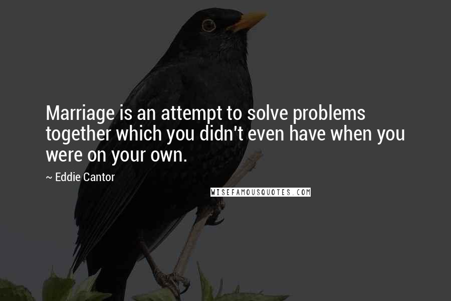 Eddie Cantor Quotes: Marriage is an attempt to solve problems together which you didn't even have when you were on your own.