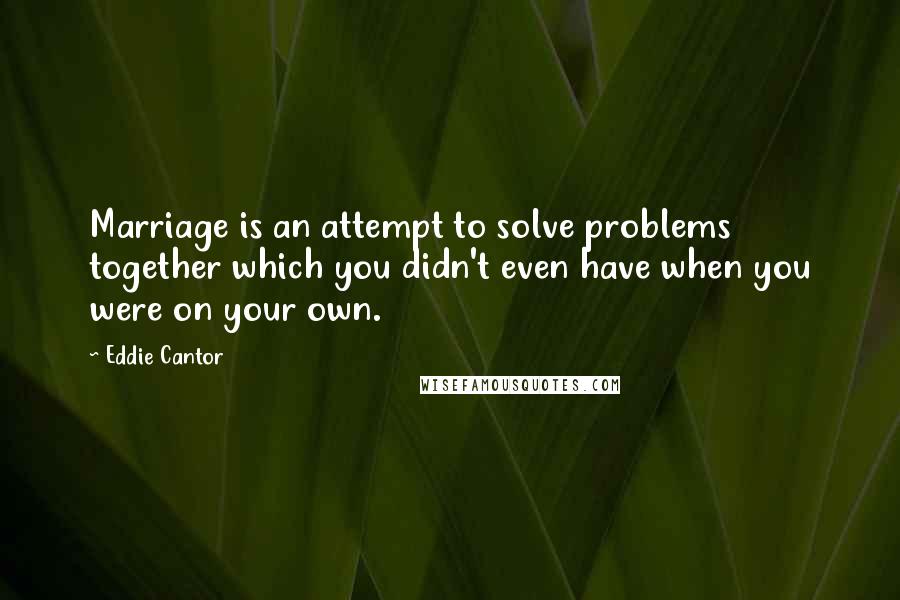 Eddie Cantor Quotes: Marriage is an attempt to solve problems together which you didn't even have when you were on your own.