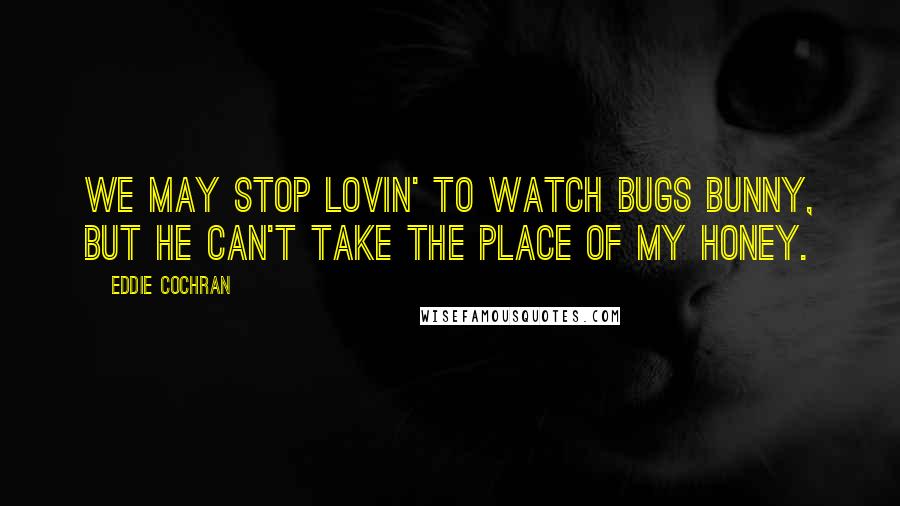 Eddie Cochran Quotes: We may stop lovin' to watch Bugs Bunny, but he can't take the place of my honey.