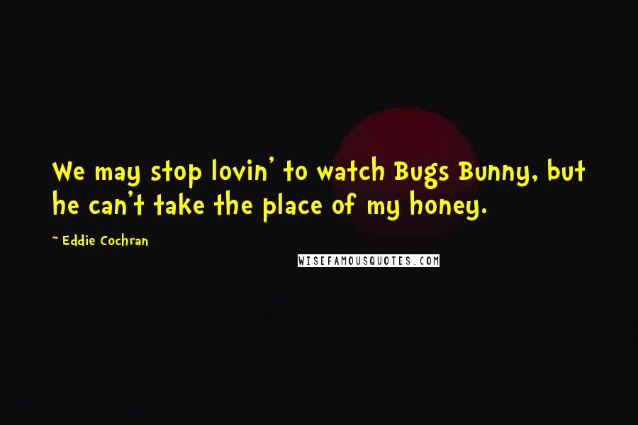 Eddie Cochran Quotes: We may stop lovin' to watch Bugs Bunny, but he can't take the place of my honey.