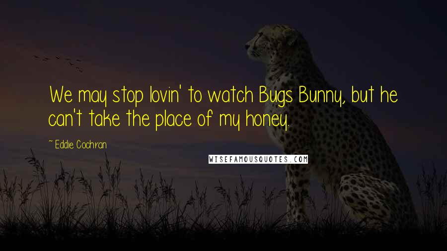 Eddie Cochran Quotes: We may stop lovin' to watch Bugs Bunny, but he can't take the place of my honey.