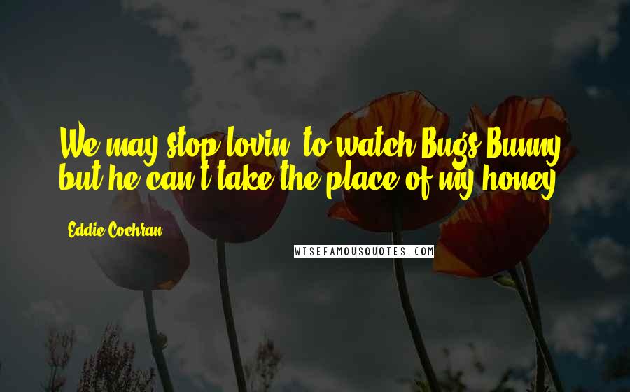 Eddie Cochran Quotes: We may stop lovin' to watch Bugs Bunny, but he can't take the place of my honey.