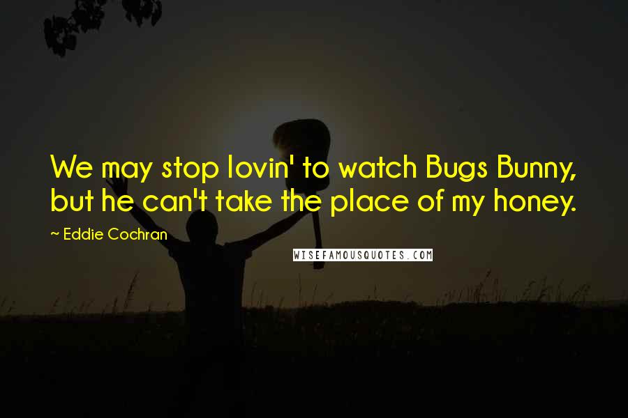 Eddie Cochran Quotes: We may stop lovin' to watch Bugs Bunny, but he can't take the place of my honey.