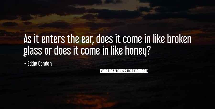 Eddie Condon Quotes: As it enters the ear, does it come in like broken glass or does it come in like honey?