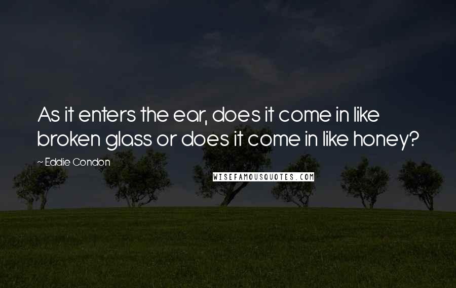 Eddie Condon Quotes: As it enters the ear, does it come in like broken glass or does it come in like honey?