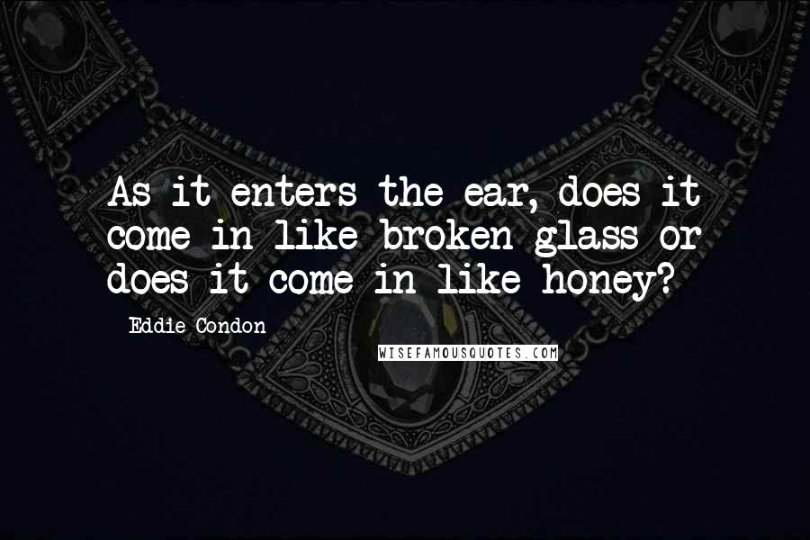 Eddie Condon Quotes: As it enters the ear, does it come in like broken glass or does it come in like honey?