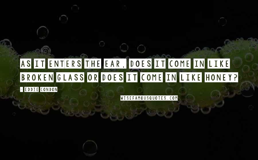 Eddie Condon Quotes: As it enters the ear, does it come in like broken glass or does it come in like honey?
