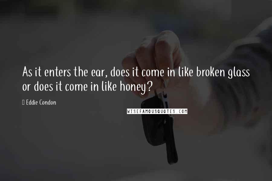 Eddie Condon Quotes: As it enters the ear, does it come in like broken glass or does it come in like honey?