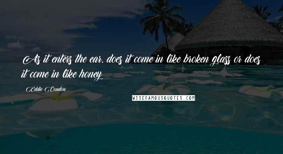 Eddie Condon Quotes: As it enters the ear, does it come in like broken glass or does it come in like honey?