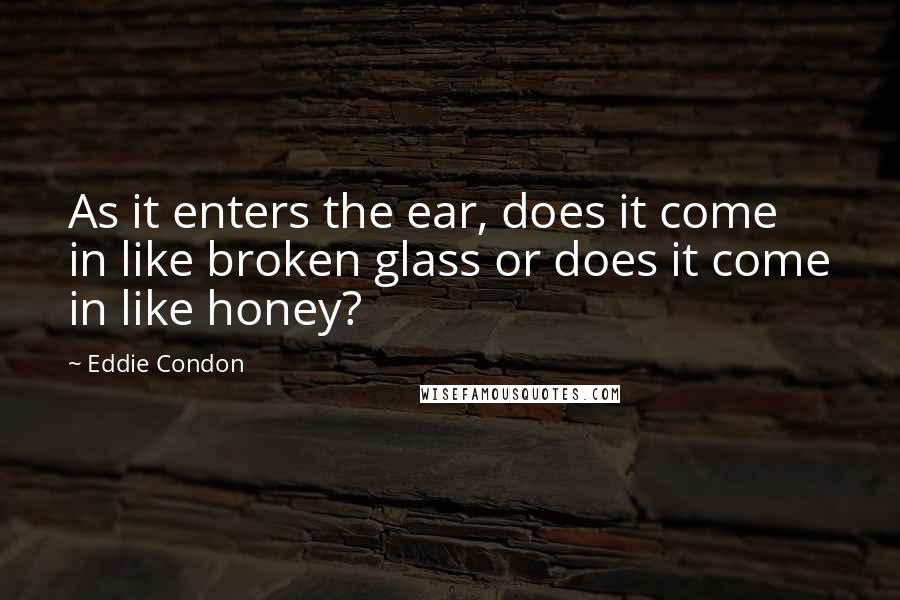 Eddie Condon Quotes: As it enters the ear, does it come in like broken glass or does it come in like honey?