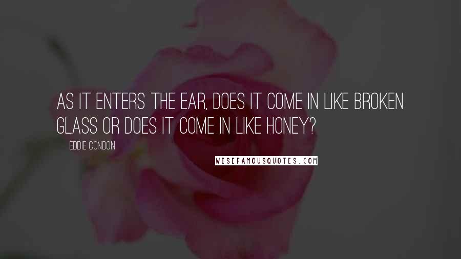 Eddie Condon Quotes: As it enters the ear, does it come in like broken glass or does it come in like honey?