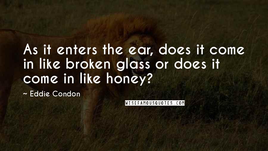 Eddie Condon Quotes: As it enters the ear, does it come in like broken glass or does it come in like honey?