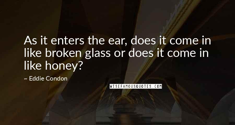 Eddie Condon Quotes: As it enters the ear, does it come in like broken glass or does it come in like honey?