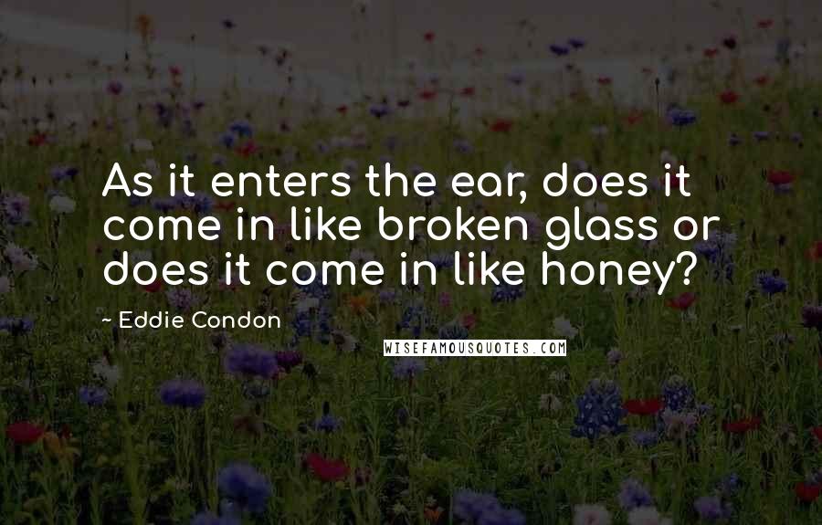 Eddie Condon Quotes: As it enters the ear, does it come in like broken glass or does it come in like honey?