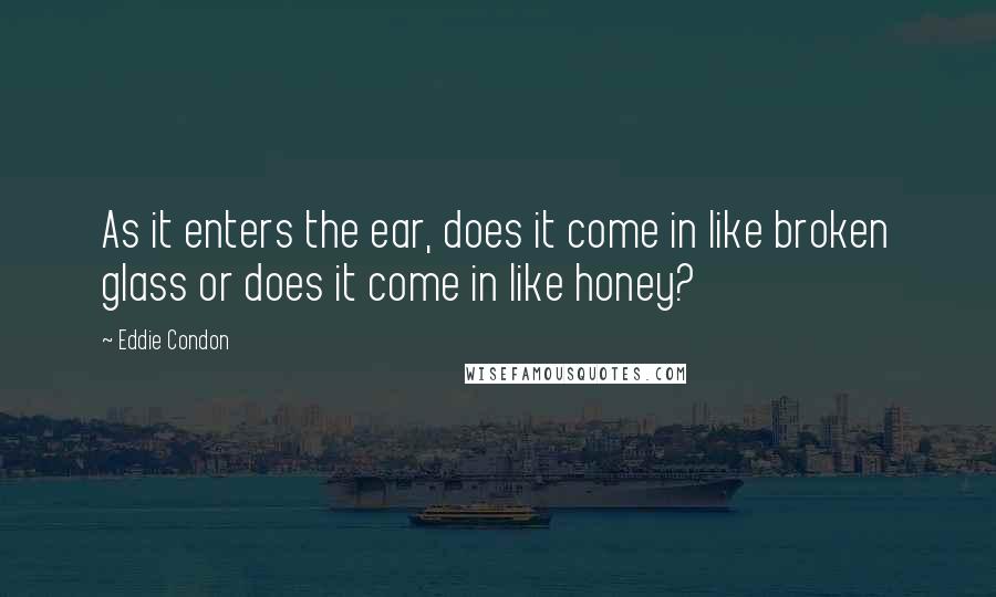 Eddie Condon Quotes: As it enters the ear, does it come in like broken glass or does it come in like honey?