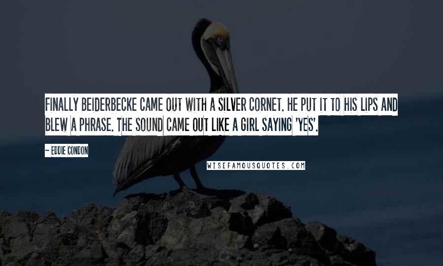 Eddie Condon Quotes: Finally Beiderbecke came out with a silver cornet. He put it to his lips and blew a phrase. The sound came out like a girl saying 'yes'.