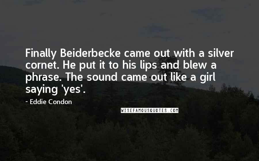 Eddie Condon Quotes: Finally Beiderbecke came out with a silver cornet. He put it to his lips and blew a phrase. The sound came out like a girl saying 'yes'.