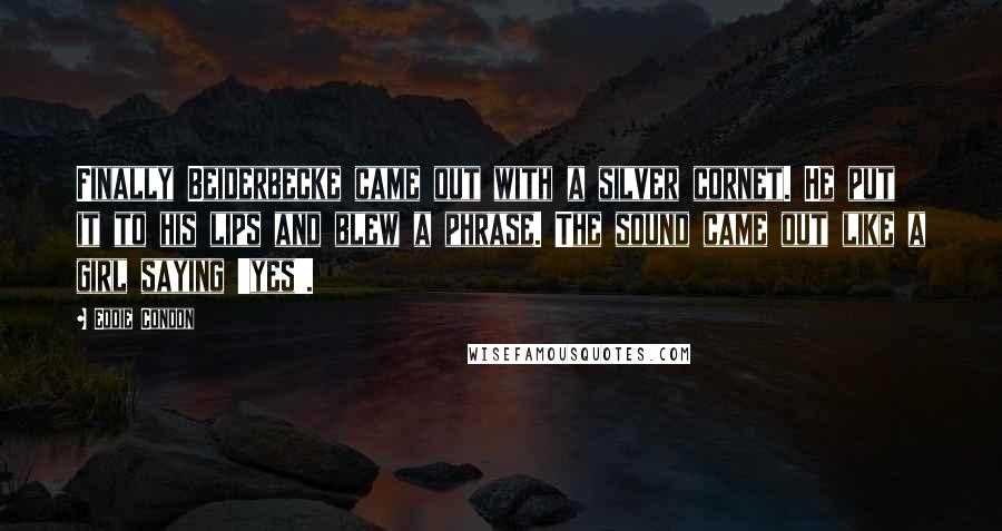 Eddie Condon Quotes: Finally Beiderbecke came out with a silver cornet. He put it to his lips and blew a phrase. The sound came out like a girl saying 'yes'.