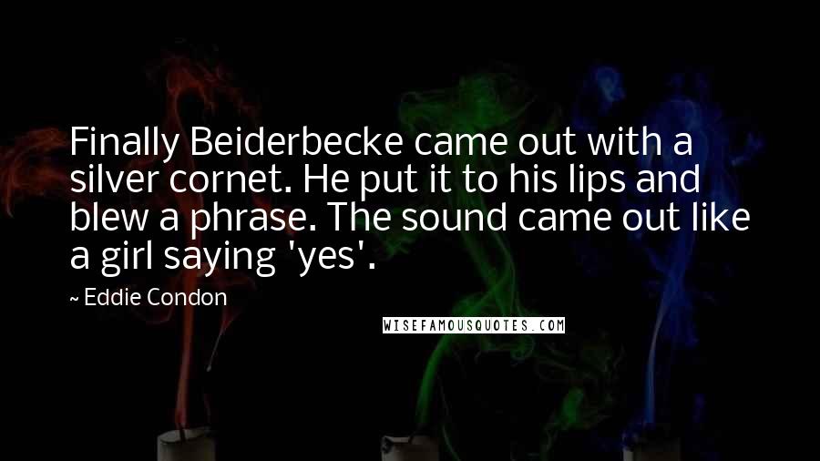 Eddie Condon Quotes: Finally Beiderbecke came out with a silver cornet. He put it to his lips and blew a phrase. The sound came out like a girl saying 'yes'.