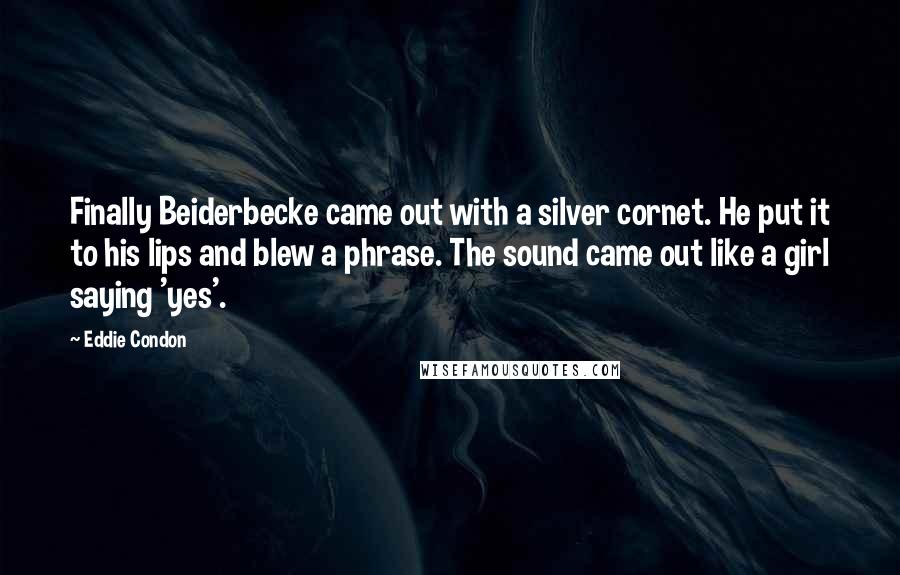 Eddie Condon Quotes: Finally Beiderbecke came out with a silver cornet. He put it to his lips and blew a phrase. The sound came out like a girl saying 'yes'.