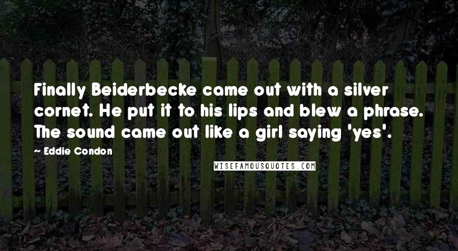 Eddie Condon Quotes: Finally Beiderbecke came out with a silver cornet. He put it to his lips and blew a phrase. The sound came out like a girl saying 'yes'.