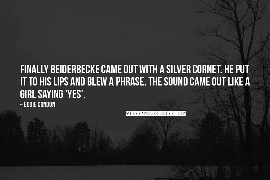 Eddie Condon Quotes: Finally Beiderbecke came out with a silver cornet. He put it to his lips and blew a phrase. The sound came out like a girl saying 'yes'.