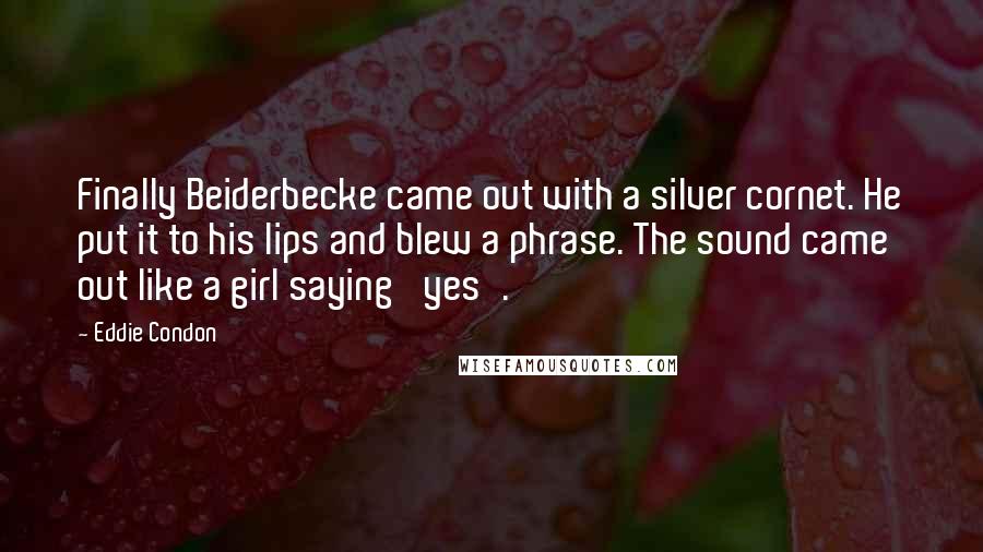 Eddie Condon Quotes: Finally Beiderbecke came out with a silver cornet. He put it to his lips and blew a phrase. The sound came out like a girl saying 'yes'.