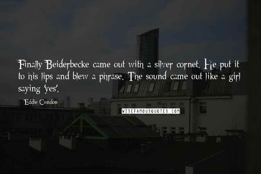 Eddie Condon Quotes: Finally Beiderbecke came out with a silver cornet. He put it to his lips and blew a phrase. The sound came out like a girl saying 'yes'.