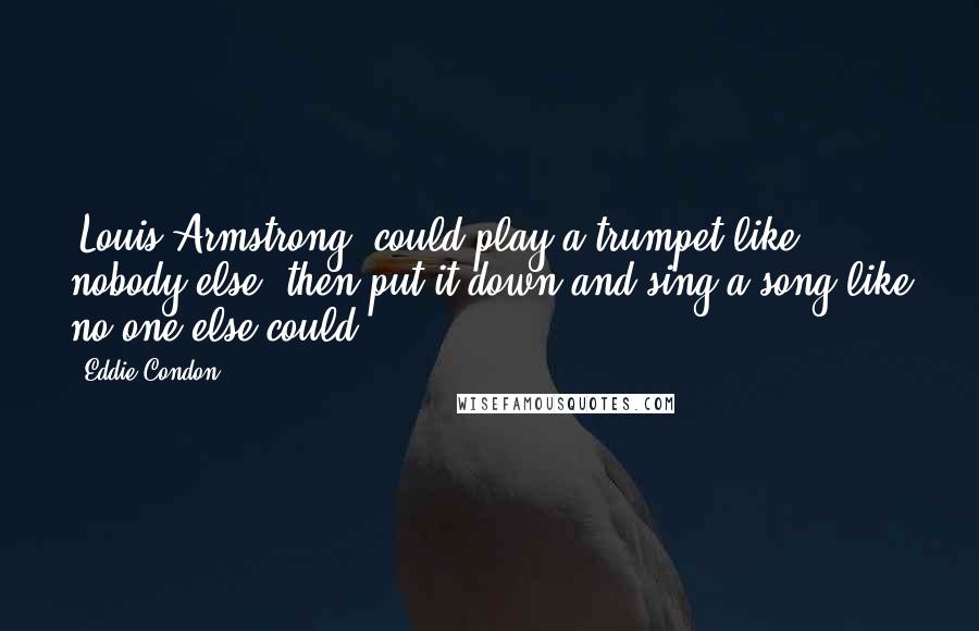 Eddie Condon Quotes: [Louis Armstrong] could play a trumpet like nobody else, then put it down and sing a song like no one else could.