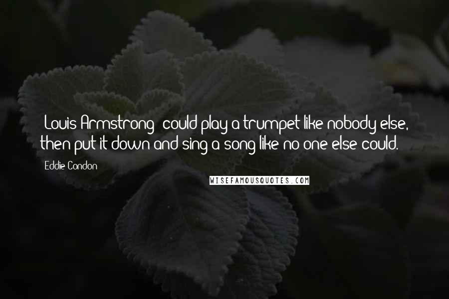 Eddie Condon Quotes: [Louis Armstrong] could play a trumpet like nobody else, then put it down and sing a song like no one else could.