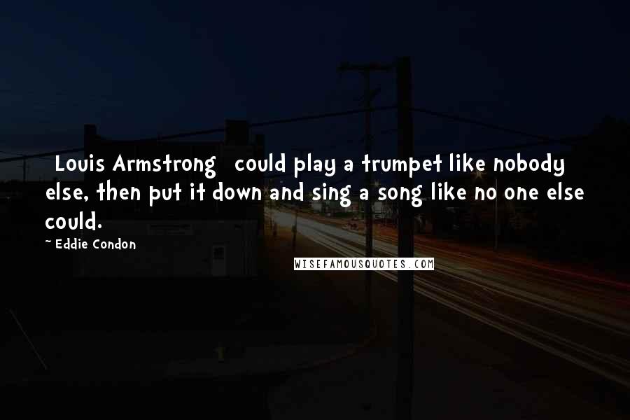 Eddie Condon Quotes: [Louis Armstrong] could play a trumpet like nobody else, then put it down and sing a song like no one else could.