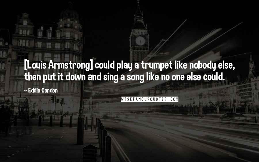 Eddie Condon Quotes: [Louis Armstrong] could play a trumpet like nobody else, then put it down and sing a song like no one else could.