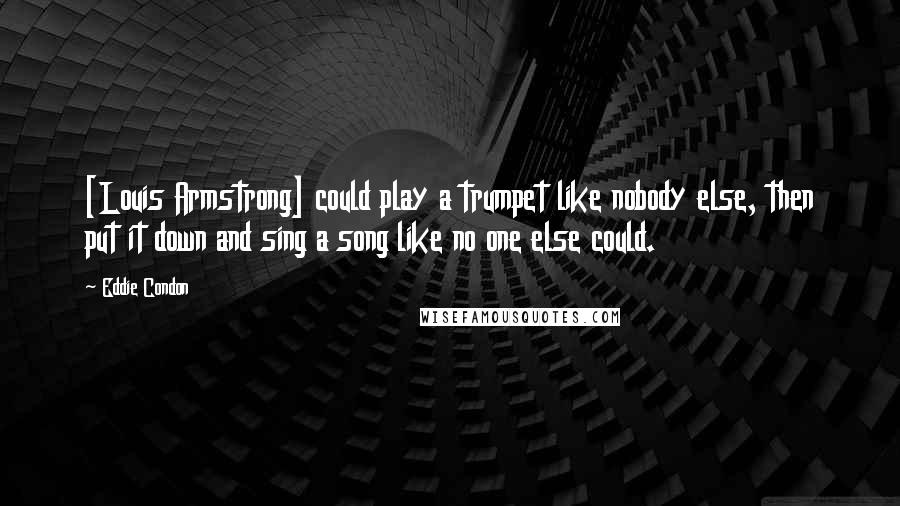 Eddie Condon Quotes: [Louis Armstrong] could play a trumpet like nobody else, then put it down and sing a song like no one else could.