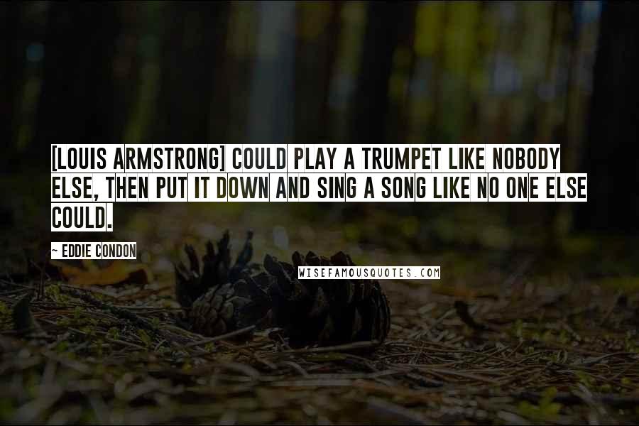 Eddie Condon Quotes: [Louis Armstrong] could play a trumpet like nobody else, then put it down and sing a song like no one else could.