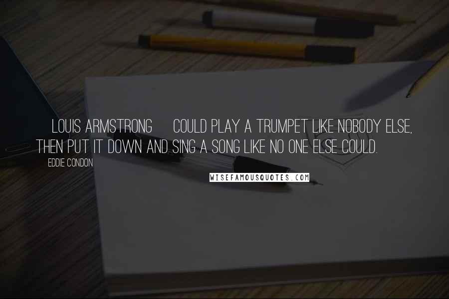 Eddie Condon Quotes: [Louis Armstrong] could play a trumpet like nobody else, then put it down and sing a song like no one else could.