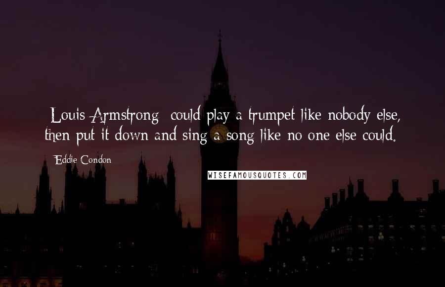 Eddie Condon Quotes: [Louis Armstrong] could play a trumpet like nobody else, then put it down and sing a song like no one else could.