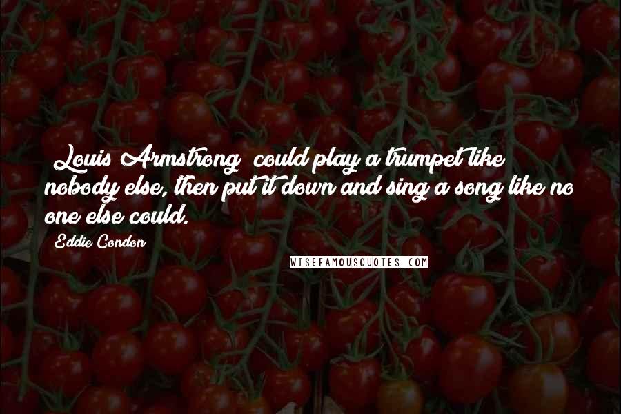 Eddie Condon Quotes: [Louis Armstrong] could play a trumpet like nobody else, then put it down and sing a song like no one else could.