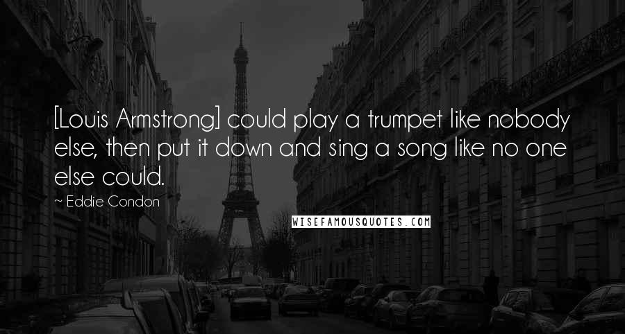 Eddie Condon Quotes: [Louis Armstrong] could play a trumpet like nobody else, then put it down and sing a song like no one else could.